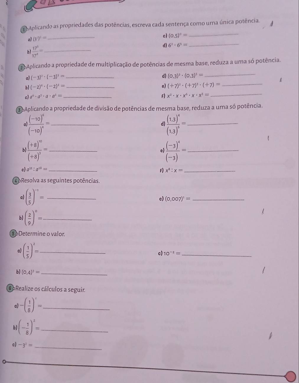 Aplicando as propriedades das potências, escreva cada sentença como uma única potência.
a (3^2)^3= _
c) (0.5)^0=
_
b)  17^5/17^4 = _
d) 6^2· 6^5=
_
2 bAplicando a propriedade de multiplicação de potências de mesma base, reduza a uma só potência.
a) (-3)^2· (-3)^5= _d) (0,3)^3· (0,3)^5=
_
b) (-2)^6· (-2)^2= _e) (+7)^2· (+7)^3· (+7)= _
c) a^6· a^3· a· a^2= _ F) x^2· x· x^6· x· x^3=
_
3 6Aplicando a propriedade de divisão de potências de mesma base, reduza a uma só potência.
a frac (-10)^6(-10)^4= _
d frac (1,3)^4(1,3)^6= _
b) frac (+8)^10(+8)^3= _ frac (-3)^4(-3)= _
e
c) a^(32):a^(28)= _ F) x^8:x= _
4 pResolva as seguintes potências.
a) ( 3/5 )^-1= _
c) (0,007)^1= _
b) ( 2/9 )^circ = _
5 oDetermine o valor.
a) ( 1/5 )^2= _
c) 10^(-2)= _
b) (0,4)^3= _
s oRealize os cálculos a seguir.
a) -( 1/8 )^z= _
b (- 1/8 )^2= _
c) -3^2= _