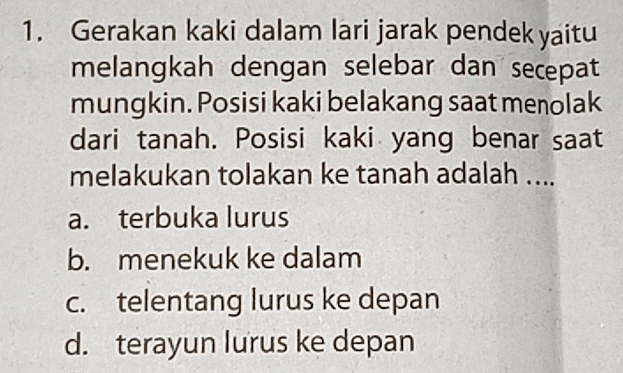 Gerakan kaki dalam lari jarak pendek yaitu
melangkah dengan selebar dan secepat
mungkin. Posisi kaki belakang saat menolak
dari tanah. Posisi kaki yang benar saat
melakukan tolakan ke tanah adalah ....
a. terbuka lurus
b. menekuk ke dalam
c. telentang lurus ke depan
d. terayun lurus ke depan