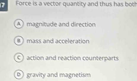 Force is a vector quantity and thus has both
A magnitude and direction
B) mass and acceleration
C) action and reaction counterparts
D gravity and magnetism