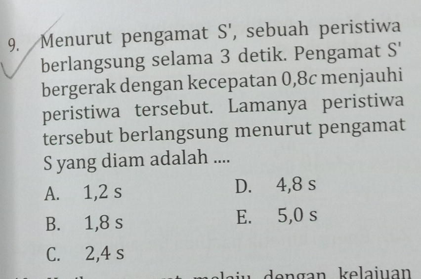 Menurut pengamat S', sebuah peristiwa
berlangsung selama 3 detik. Pengamat S'
bergerak dengan kecepatan 0, 8c menjauhi
peristiwa tersebut. Lamanya peristiwa
tersebut berlangsung menurut pengamat
S yang diam adalah ....
A. 1,2 s D. 4,8 s
B. 1,8 s
E. 5,0 s
C. 2,4 s