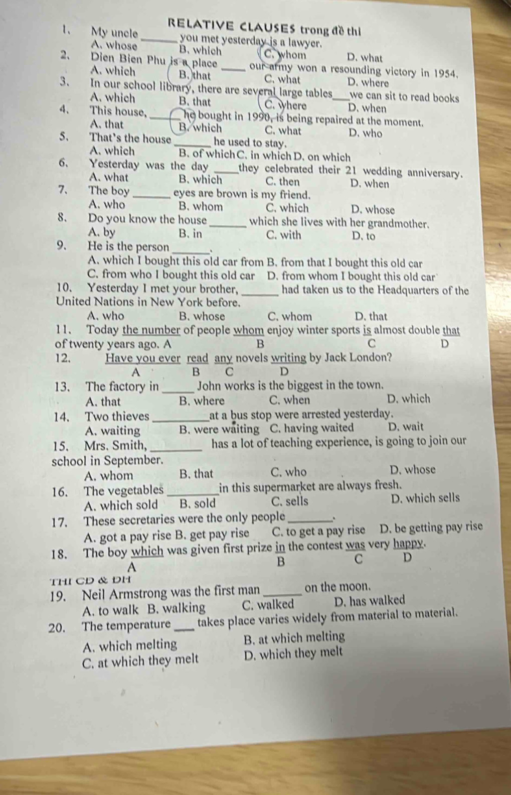 RELATIVE CLAUSES trong đề thi
1. My uncle _you met yesterday is a lawyer.
A. whose B. which C.whom D. what
2. Dien Bien Phu is a place _our army won a resounding victory in 1954.
A. which B. that C. what D. where
3. In our school library, there are several large tables,_ we can sit to read books.
A. which B. that C. where D. when
4. This house, _he bought in 1990, is being repaired at the moment.
A. that B. which C. what D. who
5. That's the house _he used to stay.
A. which B. of which C. in which D. on which
6. Yesterday was the day _they celebrated their 21 wedding anniversary.
A. what B. which C. then D. when
7、 The boy_ eyes are brown is my friend.
A. who B. whom C. which D. whose
8. Do you know the house _which she lives with her grandmother.
A. by B. in C. with D. to
9. He is the person_
A. which I bought this old car from B. from that I bought this old car
C. from who I bought this old car D. from whom I bought this old car
10. Yesterday I met your brother, _had taken us to the Headquarters of the
United Nations in New York before.
A. who B. whose C. whom D. that
11. Today the number of people whom enjoy winter sports is almost double that
of twenty years ago. A B C D
12. Have you ever read any novels writing by Jack London?
A B C D
13. The factory in_ John works is the biggest in the town.
A. that B. where C. when D. which
14. Two thieves _at a bus stop were arrested yesterday.
A. waiting B. were waiting C. having waited D. wait
15. Mrs. Smith, _has a lot of teaching experience, is going to join our
school in September.
A. whom B. that C. who D. whose
16. The vegetables _in this supermarket are always fresh.
A. which sold B. sold C. sells D. which sells
17. These secretaries were the only people _.
A. got a pay rise B. get pay rise C. to get a pay rise D. be getting pay rise
18. The boy which was given first prize in the contest was very happy.
A
B
C D
THI CD & DH
19. Neil Armstrong was the first man _on the moon.
A. to walk B. walking C. walked D. has walked
20. The temperature _takes place varies widely from material to material.
A. which melting B. at which melting
C. at which they melt D. which they melt