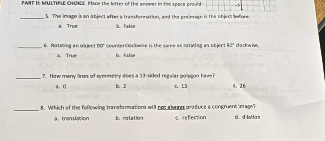 PART II: MULTIPLE CHOICE Place the letter of the answer in the space provid
-5
_5. The image is an object after a transformation, and the preimage is the object before.
a.True b. False
_6. Rotating an object 90° counterclockwise is the same as rotating an object 90° clockwise.
a. True b. False
_7. How many lines of symmetry does a 13 -sided regular polygon have?
a、 0 b. 2 c. 13 d. 26
_8. Which of the following transformations will not always produce a congruent image?
a. translation b. rotation c. reflection d. dilation