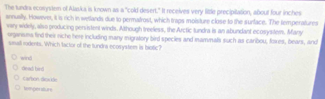 The tundra ecosystem of Alaska is known as a "cold desert." It receives very little precipitation, about four inches
annually. However, it is rich in wetlands due to permafrost, which traps moisture close to the surface. The temperatures
vary widely, also producing persistent winds. Although treeless, the Arctic tundra is an abundant ecosystern. Many
organisms find their niche here including many migratory bird species and mammals such as caribou, foxes, bears, and
small rodents. Which factor of the tundra ecosystem is biotic?
wind
dead bird
carbon dioxide
temperature