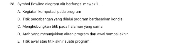 Symbol flowline diagram alir berfungsi mewakili ....
A. Kegiatan komputasi pada program
B. Titik percabangan yang dilalui program berdasarkan kondisi
C. Menghubungkan titik pada halaman yang sama
D. Arah yang menunjukkan aliran program dari awal sampai akhir
E. Titik awal atau titik akhir suatu program