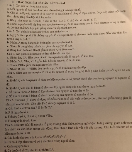TRÁC nghiệm đáp ản đúnG - Sai
Câu 1. Xét cầu tạo bàng tuần hoàn.
a. Mỗi nguyên tổ hóa học được xếp vào một ô gọi là ô nguyên tổ
b. Chu kỉ là đãy các nguyên tổ và nguyên tử của chùng có cùng số lớp electron, được xếp thành một hàng
theo chiều tăng dần điện tích hạt nhân.
e. Bảng tuần hoàn có 7 chu kì: 4 chu kì nhỏ (1,2,3,4) và 3 chu kì lớn
d. Nhóm nguyễn tổ là tập hợp các nguyên tổ mà nguyên tử của chúng có cầu hình electron tương tự nhau, (5,6,7).
do đó tính chất hóa học gần giống nhau và xếp thành một cột.
Câu 2, Xét phân loại nguyên tổ theo cấu hình electron.
a. Nguyên tổ s, p, d, f là những nguyên tổ mà nguyên từ có electron cuối cùng được điễn vào phân lớp
tương ứng s, p, d, f.
b. Nhóm A trong bảng tuần hoàn gồm các nguyên tố d, f.
c. Nhóm B trong bảng tuần hoàn gồm các nguyên tố s, p.
d. Bảng tuần hoàn có 18 cột gồm 8 nhóm A và 10 nhóm B.
Câu 3. Xét phân loại nguyên tố theo tính chất hóa học.
a. Nhóm IA, IIA, IIIA gồm tất các các nguyên tổ đều là nguyên tố kim loại.
b. Nhóm VA, VIA, VIIA gồm hầu hết các nguyên tố là phi kim.
e. Nhóm VIIIA gồm các nguyên tố khí hiểm.
d. Nhóm B(IBto Y VIIIB) đều là các nguyên tổ kim loại chuyển tiếp.
Cầu 4. Giữa cầu tạo nguyên tử và vị trí nguyên tổ trong bảng hệ thống tuần hoàn có mối quan hệ với
nhau.
a. Số thứ tự của ô nguyên tố bằng số hiệu nguyên từ, số proton và số electron trong nguyên từ nguyên tố
đó.
b. Số thứ tự của chu kỉ bằng số electron lớp ngoài cùng của nguyên tử nguyên tố đó.
c. Số thứ tự nhóm A bằng số lớp electron của nguyên tử nguyên tổ đó.
d. Số thứ tự nhóm B bằng số electron hóa trị của nguyên tử nguyên tố đó,
Câu 5. Fluorine (F) được sử dụng để điều chế một số dẫn xuất hydrocacbon, làm sản phẩm trung gian để
sản xuất ra chất dẻo. Cho biết F có số hiệu nguyên tử là 9.
a. Cầu hình electron của F là 1s^22s^22p^4.
b. F là nguyên tố s.
e. F thuộc ô số 9, chu kỉ 2, nhóm VIIA.
d. F là nguyên tố phi kim.
Câu 6. Calcium (Ca) là nguyên tố giúp xương chắc khỏc, phòng ngừa bệnh loãng xương, giảm tinh trạn
đau nhức và khó khăn trong vận động, làm nhanh lành các vết nứt gãy xương. Cho biết calcium có s
hiệu nguyên tử là 20,
a. Cầu hình electron của Ca là 1s^22s^22p^63s^23p^64s^2.
b. Ca có 4 lớp electron và có 8 electron ở lớp ngoài cùng.
c. Ca là nguyên tố s.
d. Ca thuộc ô số 20, chu ki 3, nhóm IIA.