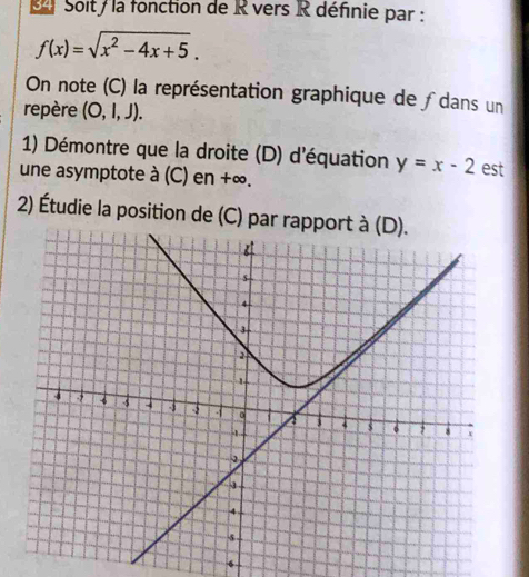 Soit/ la fonction de R vers R définie par :
f(x)=sqrt(x^2-4x+5). 
On note (C) la représentation graphique de ∫dans un 
repère (O,l,J). 
1) Démontre que la droite (D) d'équation y=x-2 est 
une asymptote à (C) en +∞. 
2) Étudie la position de (C) par r