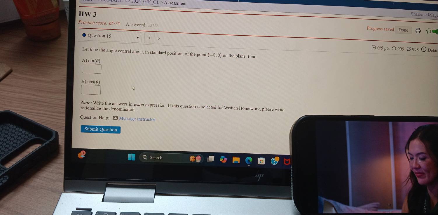 2.2024 04F OL > Assessment 
HW 3 
Sharlene Jelaga 
Practice score: 65/75 Answered: 13/15 Progress saved Done 
Question 15 
< > 
□ 0/5 pts つ999 %998 Detai 
Let θ be the angle central angle, in standard position, of the point (-5,3) on the plane. Find 
A) sin(θ)
B) cos(θ)
Note: Write the answers in exact expression. If this question is selected for Written Homework, please write 
rationalize the denominators. 
Question Help: ] Message instructor 
Submit Question 
Search