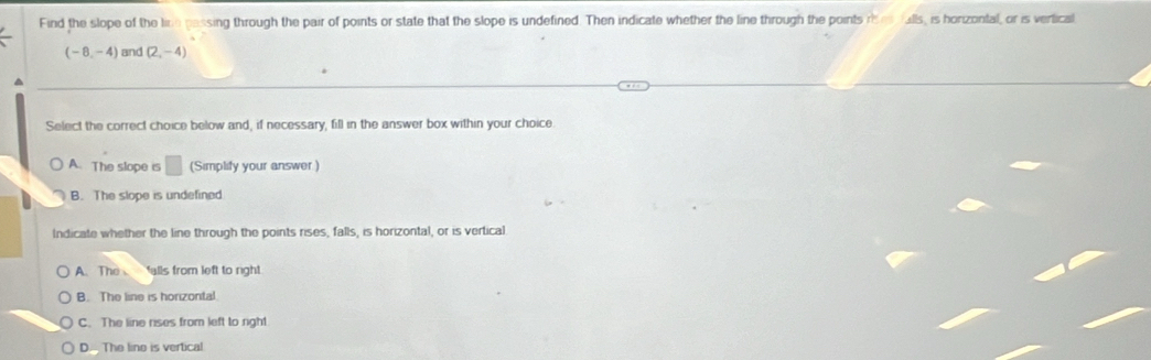 Find the slope of the line passing through the pair of points or state that the slope is undefined. Then indicate whether the line through the points r e falls, is horizontal, or is vertical
(-8,-4) and (2,-4)
Select the correct choice below and, if necessary, fill in the answer box within your choice
A. The slope is □ (Simplify your answer )
B. The slope is undefined
Indicate whether the line through the points rises, falls, is horizontal, or is vertical
A. The alls from left to right
B. The line is horizontal
C. The line rises from left to right
D. The lino is vertical