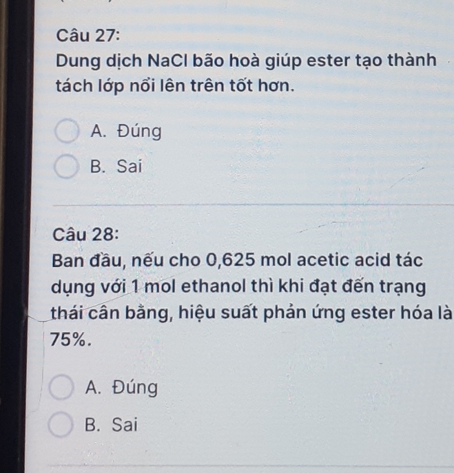 Dung dịch NaCl bão hoà giúp ester tạo thành
tách lớp nổi lên trên tốt hơn.
A. Đúng
B. Sai
Câu 28:
Ban đầu, nếu cho 0,625 mol acetic acid tác
dụng với 1 mol ethanol thì khi đạt đến trạng
thái cần bằng, hiệu suất phản ứng ester hóa là
75%.
A. Đúng
B. Sai