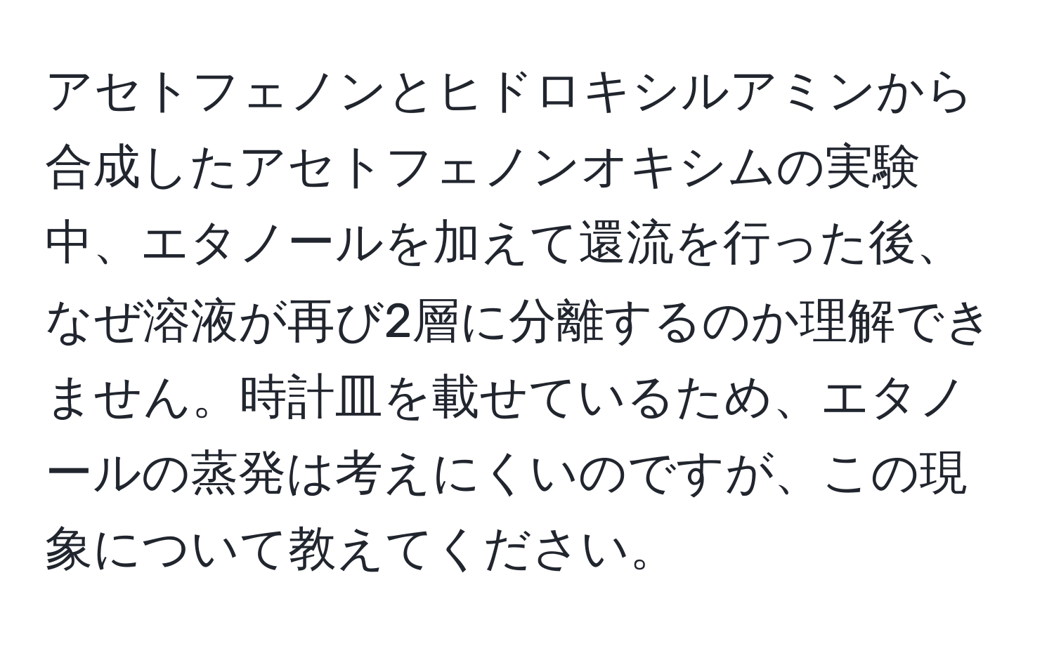 アセトフェノンとヒドロキシルアミンから合成したアセトフェノンオキシムの実験中、エタノールを加えて還流を行った後、なぜ溶液が再び2層に分離するのか理解できません。時計皿を載せているため、エタノールの蒸発は考えにくいのですが、この現象について教えてください。