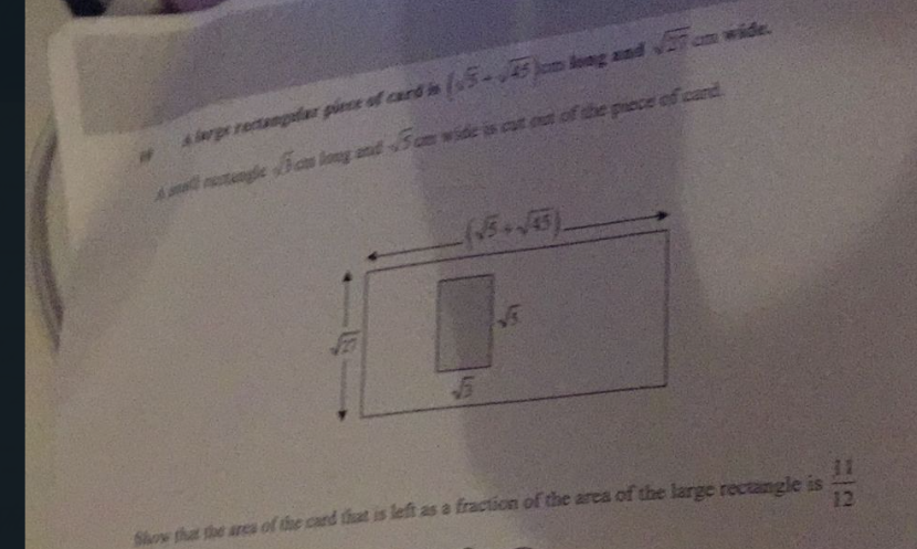 cm long and sqrt(27) = m wide.
a A large rectangular giece of card in (sqrt(5)-sqrt(45))
é eall nastangía sqrt(h) ca long and sqrt(5) cm wide is cut out of the piece of card.
fow that the area of the card that is left as a fraction of the area of the large rectangle is  11/12 