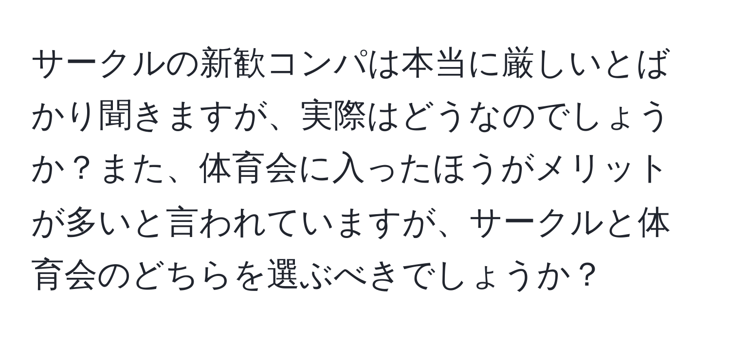 サークルの新歓コンパは本当に厳しいとばかり聞きますが、実際はどうなのでしょうか？また、体育会に入ったほうがメリットが多いと言われていますが、サークルと体育会のどちらを選ぶべきでしょうか？