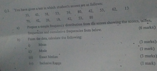 You have given a test in which student's scores are as follows:
53, 42, 58, 53, 39, 80, 42, 53, 62, 13
70, 42, 39, 18, 42, 53, 80
a) Prepare a simple frequency distribution from the scores showing the scores, tallies, 
frequencies and cumulative frequencies from below. (6 marks) 
b) From the data, calculate the following: 
i) Mean (3 marks) 
ii) Mode (1 mark) 
iii) Exact Median (3 marks) 
iv) Inclusive Range (1 mark)