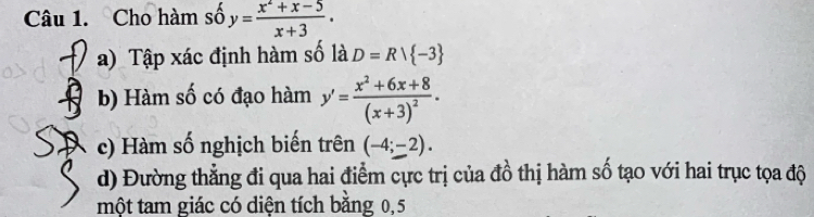 Cho hàm số y= (x^2+x-5)/x+3 .
a) Tập xác định hàm số là D=Rvee  -3
b) Hàm số có đạo hàm y'=frac x^2+6x+8(x+3)^2.
c) Hàm số nghịch biến trên (-4;-2).
d) Đường thẳng đi qua hai điểm cực trị của đồ thị hàm số tạo với hai trục tọa độ
một tam giác có diện tích bằng 0,5