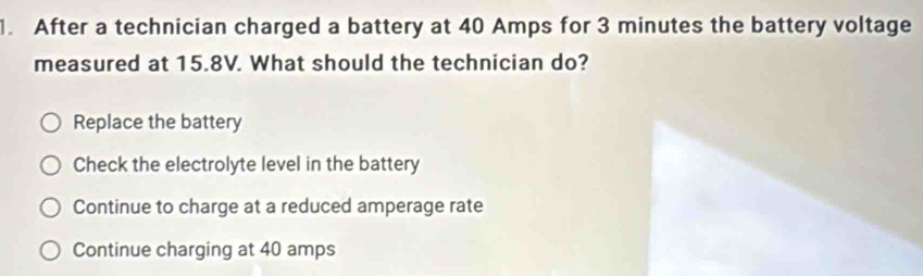 After a technician charged a battery at 40 Amps for 3 minutes the battery voltage
measured at 15.8V. What should the technician do?
Replace the battery
Check the electrolyte level in the battery
Continue to charge at a reduced amperage rate
Continue charging at 40 amps