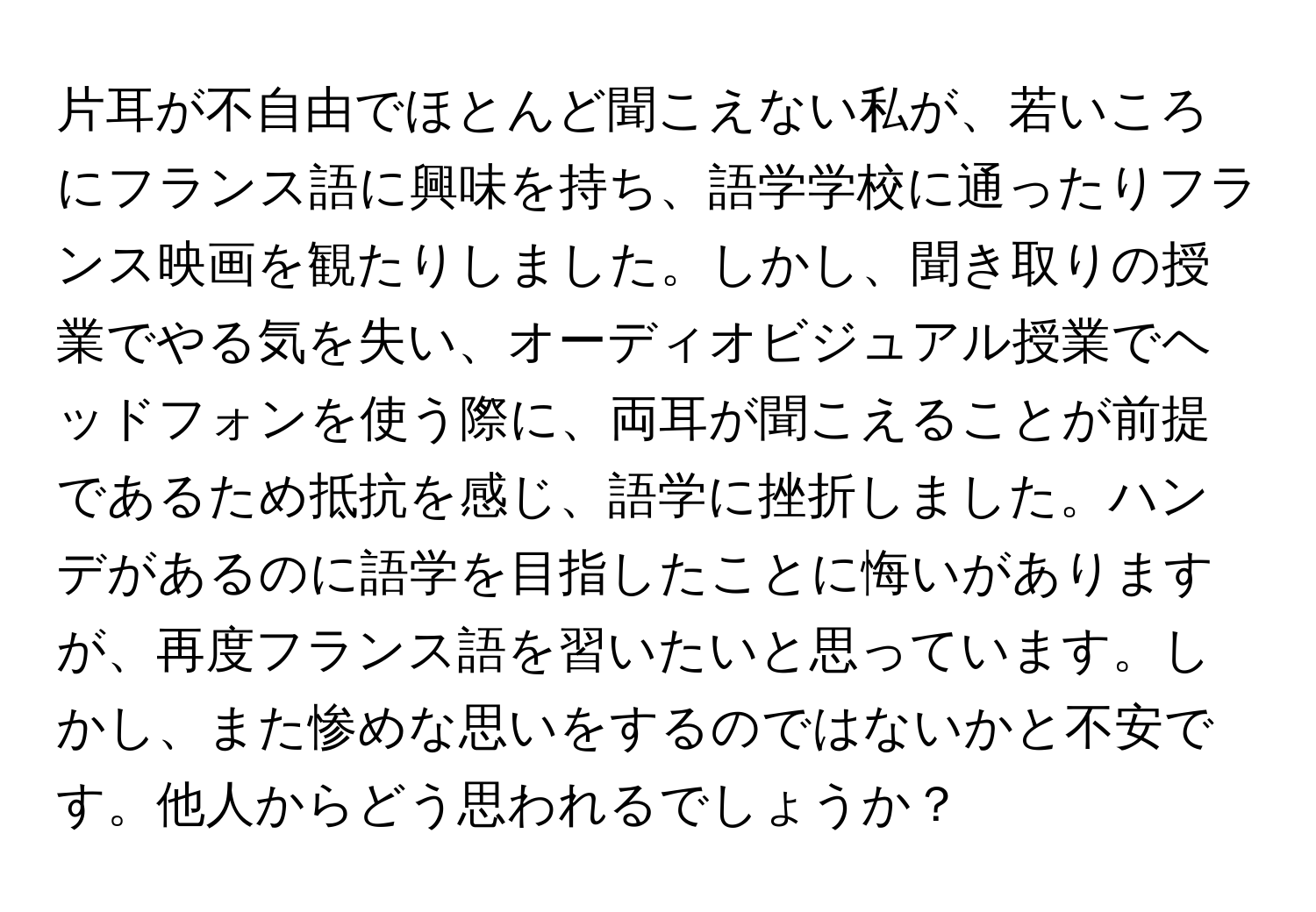 片耳が不自由でほとんど聞こえない私が、若いころにフランス語に興味を持ち、語学学校に通ったりフランス映画を観たりしました。しかし、聞き取りの授業でやる気を失い、オーディオビジュアル授業でヘッドフォンを使う際に、両耳が聞こえることが前提であるため抵抗を感じ、語学に挫折しました。ハンデがあるのに語学を目指したことに悔いがありますが、再度フランス語を習いたいと思っています。しかし、また惨めな思いをするのではないかと不安です。他人からどう思われるでしょうか？