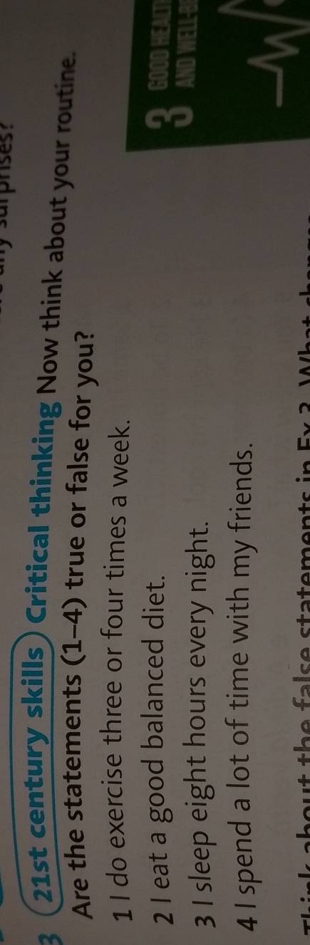 3 
21st century skills) Critical thinking Now think about your routine. 
Are the statements (1-4) true or false for you? 
1 I do exercise three or four times a week. 
in 
2 I eat a good balanced diet. GOOD HEALT 
AND NFLP 
3 I sleep eight hours every night. 
4 I spend a lot of time with my friends. 
n ou t th e false statements .