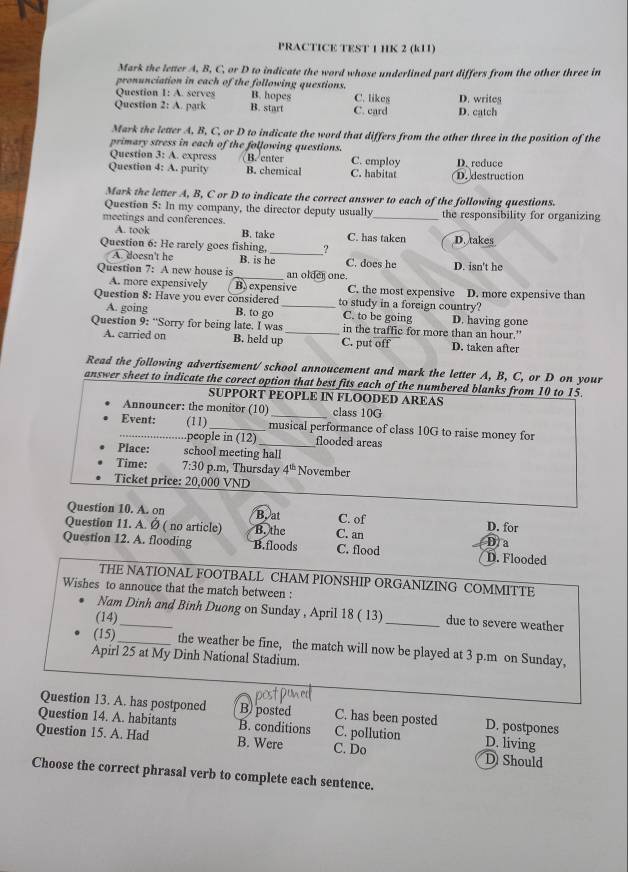 PRACTICE TEST 1 HK 2 (k11)
Mark the letter A, B, C, or D to indicate the word whose underlined part differs from the other three in
pronunciation in each of the following questions.
Question 1: A. serves B. hopes
Question 2: A. park B. start C. card C. likes D. catch D. write
Mark the letter A, B, C, or D to indicate the word that differs from the other three in the position of the
primary stress in each of the following questions.
Question 3: A. express B. enter C. employ
Question 4: A. purity B. chemical C. habitat D. destruction D. reduce
Mark the letter A, B, C or D to indicate the correct answer to each of the following questions.
Question 5: In my company, the director deputy usually
meetings and conferences _the responsibility for organizing
A. took B. take C. has taken
_
Question 6: He rarely goes fishing, ? D. takes
A. doesn't he B. is he C. does he D. isn't he
Question 7: A new house is _an older one.
A. more expensively B) expensive C. the most expensive
Question 8: Have you ever considered_ to study in a foreign country? D. more expensive than
A. going B. to go C. to be going D. having gone
Question 9: “Sorry for being late. I was _in the traffic for more than an hour.”
A. carried on B. held up C. put off D. taken after
Read the following advertisement/ school annoucement and mark the letter A, B, C, or D on your
answer sheet to indicate the corect option that best fits each of the numbered blanks from 10 to 15.
SUPPORT PEOPLE IN FLOODED AREAS
Announcer: the monitor (10) class 10G
_Event: (11)_ musical performance of class 10G to raise money for
.people in (12)_ flooded areas
Place: school meeting hall
Time: 7:30 p.m, Thursday 4^(th) November
Ticket price: 20,000 VND
Question 10. A. on B. at C. of
Question 11. A. Ø ( no article) B. the C. an D. for
Question 12. A. flooding B.floods C. flood D. Flooded D/a
THE NATIONAL FOOTBALL CHAM PIONSHIP ORGANIZING COMMITTE
Wishes to annouce that the match between :
Nam Dinh and Binh Duong on Sunday , April 18 ( 13) _due to severe weather
(14)
(15) _the weather be fine, the match will now be played at 3 p.m on Sunday,
Apirl 25 at My Dinh National Stadium.
Question 13. A. has postponed B) posted C. has been posted D. postpones
Question 14. A. habitants B. conditions C. pollution D. living
Question 15. A. Had B. Were C. Do D Should
Choose the correct phrasal verb to complete each sentence.