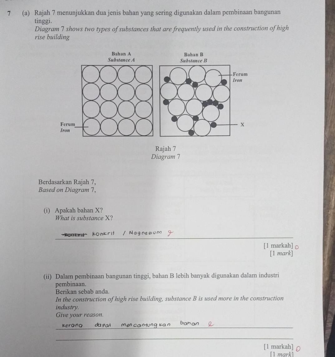 7 (a) Rajah 7 menunjukkan dua jenis bahan yang sering digunakan dalam pembinaan bangunan 
tinggi. 
Diagram 7 shows two types of substances that are frequently used in the construction of high 
rise building 
Rajah 7 
Diagram 7 
Berdasarkan Rajah 7, 
Based on Diagram 7, 
(i) Apakah bahan X? 
What is substance X? 
_ 
Konkrit / Magnesiu 
[1 markah] 
[1 mark] 
(ii) Dalam pembinaan bangunan tinggi, bahan B lebih banyak digunakan dalam industri 
pembinaan. 
Berikan sebab anda. 
In the construction of high rise building, substance B is used more in the construction 
industry. 
Give your reason. 
_ 
Kerana da p 
_ 
[1 markah] 
[1 mark]