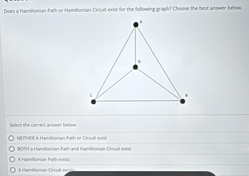 Does a Hamiltonian Path or Hamiltonian Circuit exist for the following graph? Choose the best answer below.
Select the correct answer below:
NEITHER A Hamiltonian Path or Circuit exist
BOTH a Hamiltonian Path and Hamiltonian Circuit exist
A Hamiltonian Path exists
A Hamiltonian Circuit exists