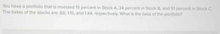 You have a portfolio that is invested 15 percent in Stock A, 34 percent in Stock B, and 51 percent in Stock C. 
The betas of the stocks are . 60, 1.15, and 1.44, respectively. What is the beta of the portfolio?