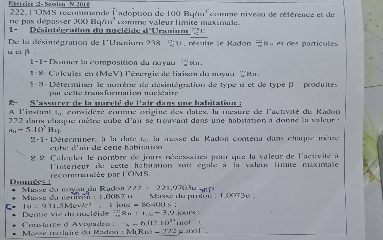 Exercice :2- Session -N-2010
222, l'OMS recommande l adoption de 100Bq/m^(3^-) comme niveau de référence et de
ne pas dépasser 300Bq/m^3 comme valeur limite maximale.
1- Désintégration du nucléide d^(^,)U ranium _(92)^(238)U
De la désintégration de l*Uranium 238 _(92)^(238)U , résulte le Radon  272/86 Rn et des particules
α et β .
1-1 - Donner la composition du noyau _(86)^(222)Rn.
1-2- Calculer en (MeV) l'énergie de liaison du noyau _(* 6)^(222)Rn.
1-3- Déterminer le nombre de désintégration de type α et de type β  produites
par cette transformation nucléaire
2- S'assurer de la pureté de l'air dans une habitation :
A l'instant t_() , considéré comme origine des dates, la mesure de l'activité du Radon
222 dans chaque mètre cube d'air se trouvant dans une habitation a donné la valeur :
a_0=5.10^3Bq.
2-1-Déterminer, à la date t, la masse du Radon contenu dans chaque mètre
cube d'air de cette habitation
2-2-Calculer le nombre de jours nécessaires pour que la valeur de l'activité à
l'intérieur de cette habitation soit égale à la valeur limite maximale
recommandée par l'OMS.
Données :
Masse du noyau du Radon 222 : 221,9703u
Masse du neutron : 1,0087 u , Masse du proton : 1,0073u ;
1u=931.5Mev/c^2 ,l jour =86400s.
Demie vie du nucléide Rn : t_1/2=3,9 jours :
Constante d'Avogadro : _A=6,02.10^(23)mol^(-1);
*  Masse molaire du Radon : M(Rn)=222 g.mol^(-1).