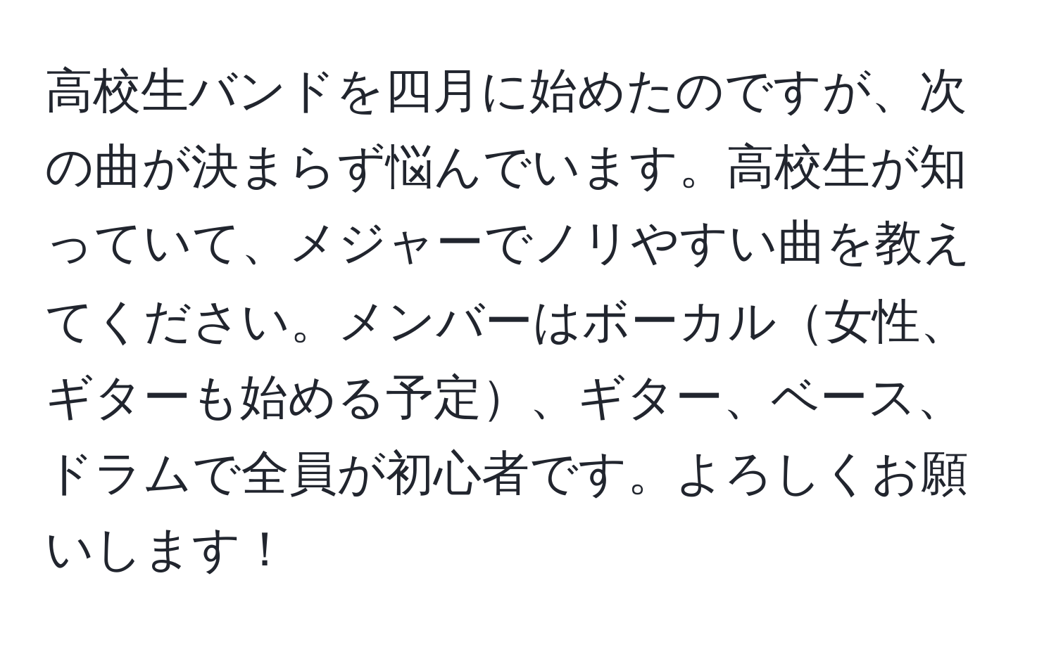 高校生バンドを四月に始めたのですが、次の曲が決まらず悩んでいます。高校生が知っていて、メジャーでノリやすい曲を教えてください。メンバーはボーカル女性、ギターも始める予定、ギター、ベース、ドラムで全員が初心者です。よろしくお願いします！