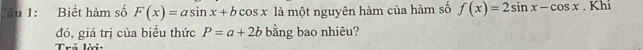 Tâu 1: Biết hàm số F(x)=asin x+bcos x là một nguyên hàm của hàm số f(x)=2sin x-cos x. Khi
đó, giá trị của biểu thức P=a+2b bằng bao nhiêu?
Trả lời: