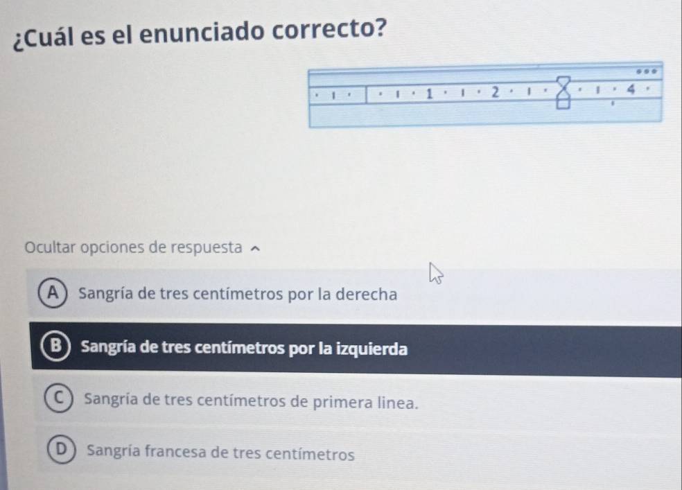 ¿Cuál es el enunciado correcto?
Ocultar opciones de respuesta
A ) Sangría de tres centímetros por la derecha
B) Sangría de tres centímetros por la izquierda
C ) Sangría de tres centímetros de primera linea.
D) Sangría francesa de tres centímetros