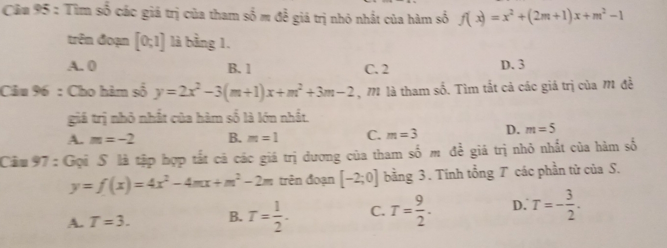 Tìm số các giá trị của tham shat 0m để giá trị nhỏ nhất của hàm số f(x)=x^2+(2m+1)x+m^2-1
trên đoạn [0;1] là bằng 1.
A. 0 B. 1 C. 2 D. 3
Câu 96 : Cho hàm số y=2x^2-3(m+1)x+m^2+3m-2 , M là tham số. Tìm tất cả các giá trị của M đề
giá trị nhỏ nhất của hàm số là lớn nhất.
A. m=-2 B. m=1
C. m=3 D. m=5
Câu 97 : Gọi S là tập hợp tất cả các giá trị dương của tham số m đề giá trị nhỏ nhất của hàm số
y=f(x)=4x^2-4mx+m^2-2m trên đoạn [-2;0] bằng 3. Tính tổng T các phần từ của S.
D. T=- 3/2 .
B.
A. T=3. T= 1/2 .
C. T= 9/2 .