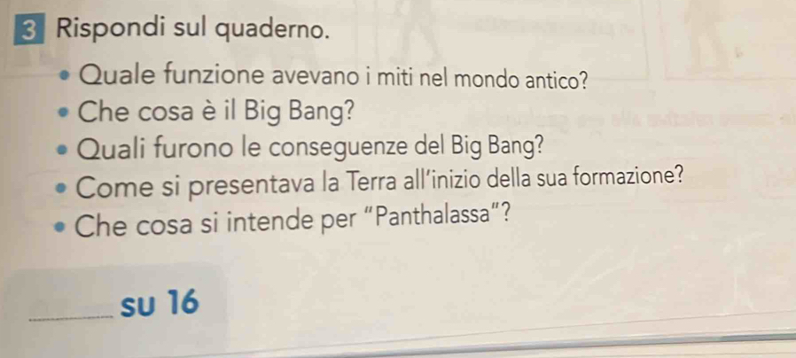 Rispondi sul quaderno. 
Quale funzione avevano i miti nel mondo antico? 
Che cosa è il Big Bang? 
Quali furono le conseguenze del Big Bang? 
Come si presentava la Terra all’inizio della sua formazione? 
Che cosa si intende per “Panthalassa”? 
_su 16