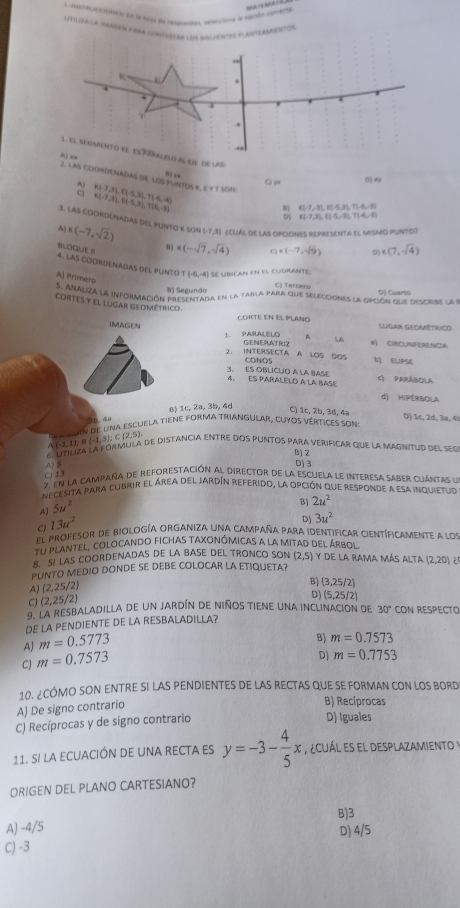 LitILeA LA tAPdEN FARA conTeSAR LO UeNTEd M ANTEANENT Os
K
.
  
.
3. E1 segmento KE ESFäRALELd al eIE de laS:
A) xx 2. LAS COORDENADAS DE LOS PUNTOS K, E Y T SON x(-7,3),(1-5,3),T(-6,-4)
”  ,,

a 2,7,3),11.5,3),T(6,-3)
D) K(-7,3), E(-5,-3),1(-6,-3) 8) K(-7-3)1(5,11(41)
3. LAS COORDENADAS DES PUNTO K SON (-7,3) Ecliál de las opciones representa el Mismo punto?
A) x(-7,sqrt(2)) 8) x(-sqrt(7),sqrt(4)) □ * (-7,sqrt(9)) x(7,sqrt(4))
D
BLOQUE ! 4. LAS CODRDENADAS DEL PUNTO
(-6,-4) Se uírican en el cudrante:
A) Primero
) Segundo C) Teroeng
connaliza la información presentada en la taila para que selecciones la opción que descis l D) Cuarts
Cortes y el lugar geométrico
CORTE EN EL PLANO Lugar Geométrico
IMAGEN A LA N) CIRCUNFERENCA
1. PARALELO GENERATRIZ
2. INTERSECTA A LOS DOS b ELIPSE
CONOS
3. ES OBLICUO A LA BASE
4, Es pArálelo a la base C) PARÁBOLA
d) HIPERBOLA
8) 1c, 2a, 3b, 4d
C) 1c, 2b, 3d, 4a D) 1c, 2d, 3a, 4!
t  n 
oin de una escuela tiene forma triangular, cuyos vértices son
A (-1,1); θ (-1,3); C(2,5).
6 utiliza la fórmula de distancia entre dos puntos para verificar que la magnitud del seg
B)2
CJ 13 4 5
D) 3
7. En la campaña de reforestación al director de la escuela le interesa saber cuántas ya
necesita para cubrir el área del jardín referido, la opción que responde a esa inquietuo
AJ 5u^2
B) 2u^2
C) 13u^2
D) 3u^2
el profesor de biología organiza una campaña para identificar científicamente a los
El plantel, colocando fichas taxonómicas a la mitad del árbol
8. S! LAS COORDENADAS DE LA BASE DEL TRONCO SON (2,5) y de la rama más alta
PUNTO MEDIO DONDE SE DEBE COLOCAR LA ETIQUETA? (2,20)
A) (2,25/2)
C) (2,25/2) B) (3,25/2)
D) (5,25/2)
9. La resbaladilla de un jardín de niños tiene una inclinacion de 30° CON RESPECTO
DE LA PENDIENTE DE LA RESBALADILLA?
A m=0.5773
B) m=0.7573
C) m=0.7573
D) m=0.7753
10. ¿CÓMO SON ENTRE SI LAS PENDIENTES DE LAS RECTAS QUE SE FORMAN CON LOS BORD
A) De signo contrario
B) Recíprocas
C) Recíprocas y de signo contrario
D) Iguales
11. si la ecuación de una recta es y=-3- 4/5 x ¿cuál es el desplazamiento y
ORIGEN DEL PLANO CARTESIANO?
B)3
A) -4/5
D) 4/5
C) -3