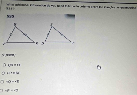 What additional information do you need to know in order to prove the triangles congruent using
SSS7
SSS
(1 point)
QR=EF
PR=DF
∠ Q=∠ E
∠ P=∠ D