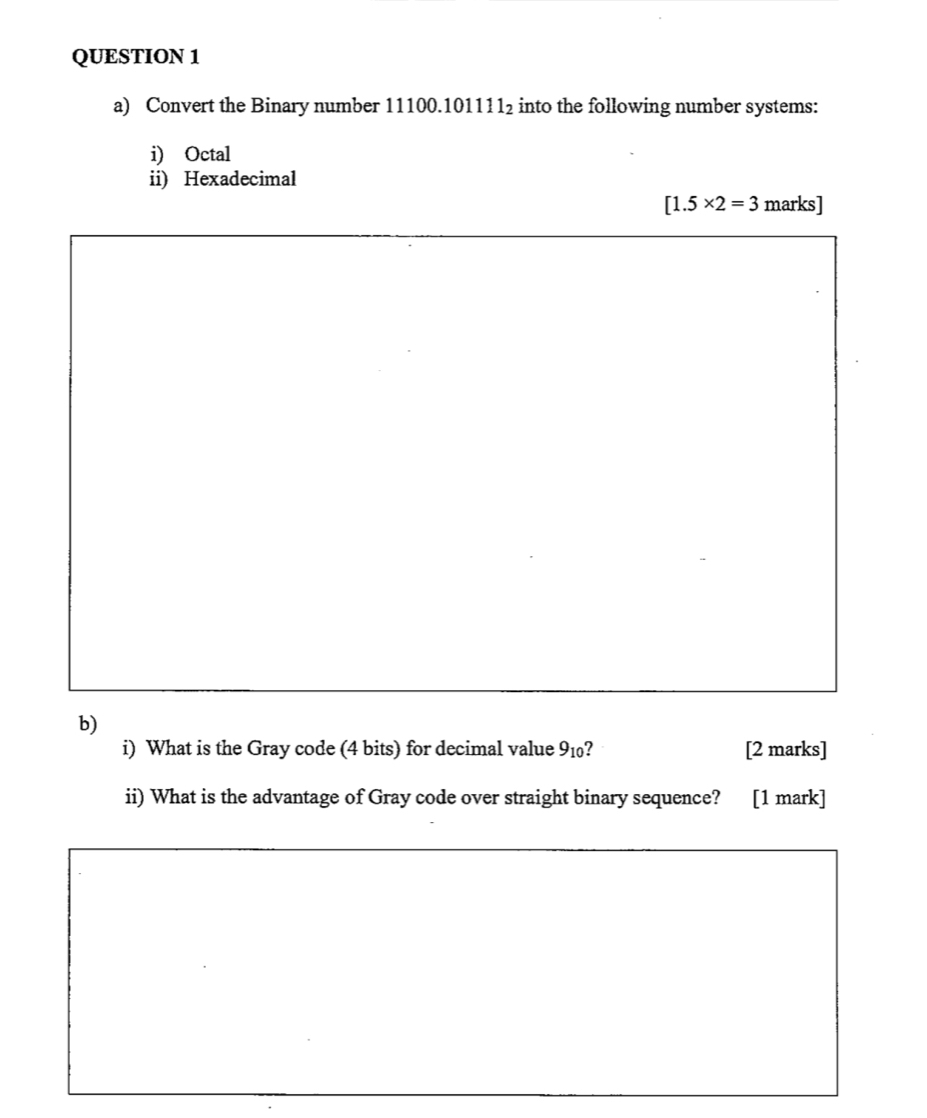 Convert the Binary number 1 1100.101111_2 into the following number systems: 
i) Octal 
ii) Hexadecimal
[1.5* 2=3 marks] 
b) 
i) What is the Gray code (4 bits) for decimal value 9_10 ? [2 marks] 
ii) What is the advantage of Gray code over straight binary sequence? [1 mark]