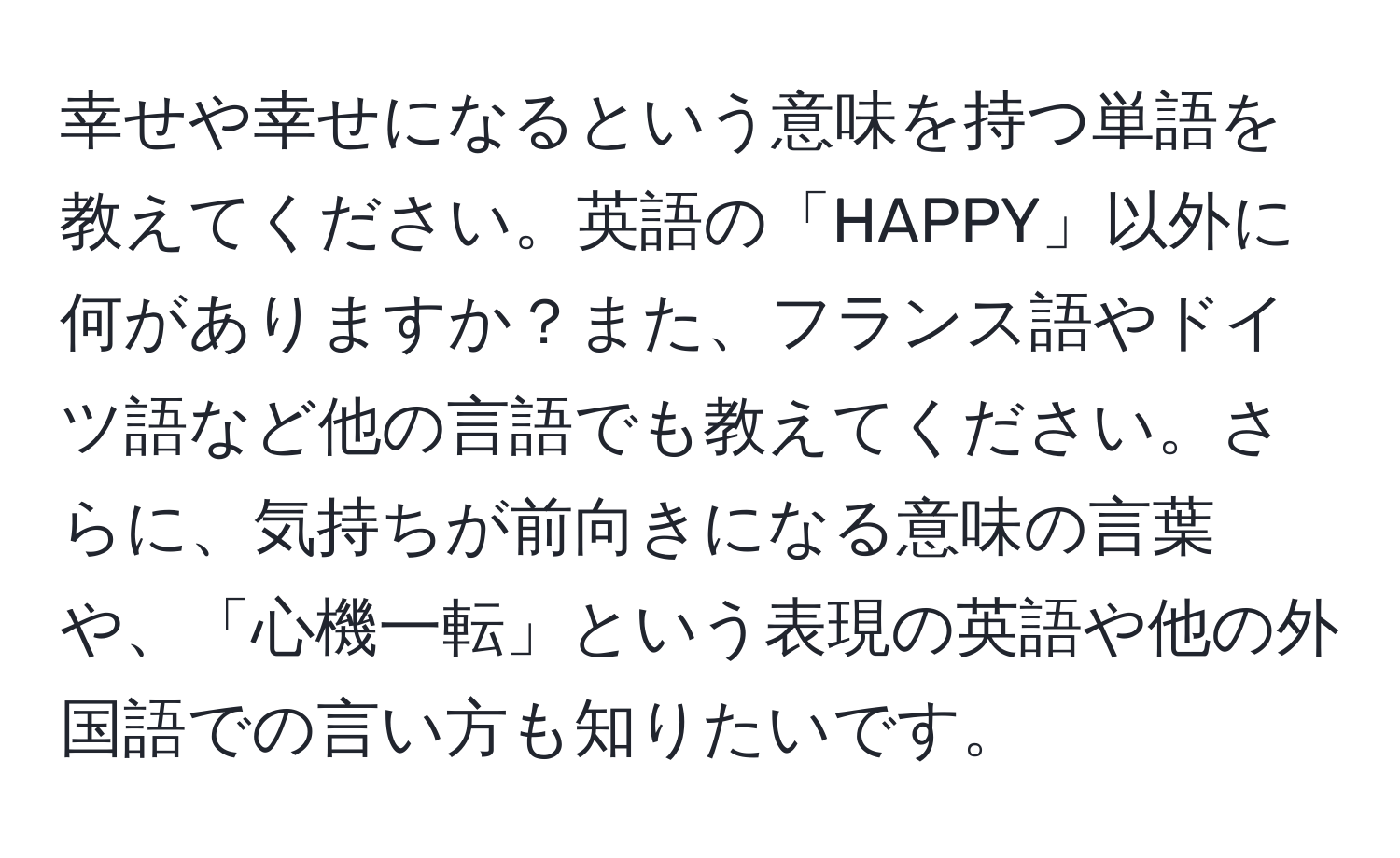 幸せや幸せになるという意味を持つ単語を教えてください。英語の「HAPPY」以外に何がありますか？また、フランス語やドイツ語など他の言語でも教えてください。さらに、気持ちが前向きになる意味の言葉や、「心機一転」という表現の英語や他の外国語での言い方も知りたいです。