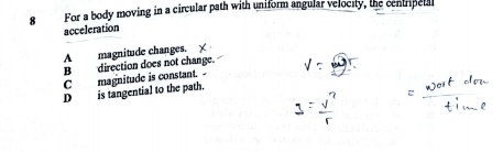 For a body moving in a circular path with uniform angular velocity, the centripetal
acceleration
A magnitude changes.
B direction does not change.
C magnitude is constant.
D is tangential to the path.