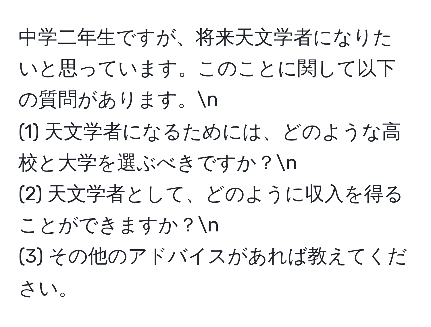 中学二年生ですが、将来天文学者になりたいと思っています。このことに関して以下の質問があります。n
(1) 天文学者になるためには、どのような高校と大学を選ぶべきですか？n
(2) 天文学者として、どのように収入を得ることができますか？n
(3) その他のアドバイスがあれば教えてください。