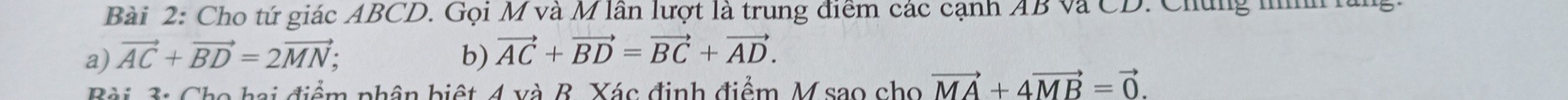 Cho tứ giác ABCD. Gọi M và M lần lượt là trung điểm các cạnh AB và CD. Chứng nình lăng. 
a) vector AC+vector BD=2vector MN; b) vector AC+vector BD=vector BC+vector AD. 
Bài 3: Cho hai điểm phân biệt 4 và B. Xác định điểm M sao cho vector MA+4vector MB=vector 0.