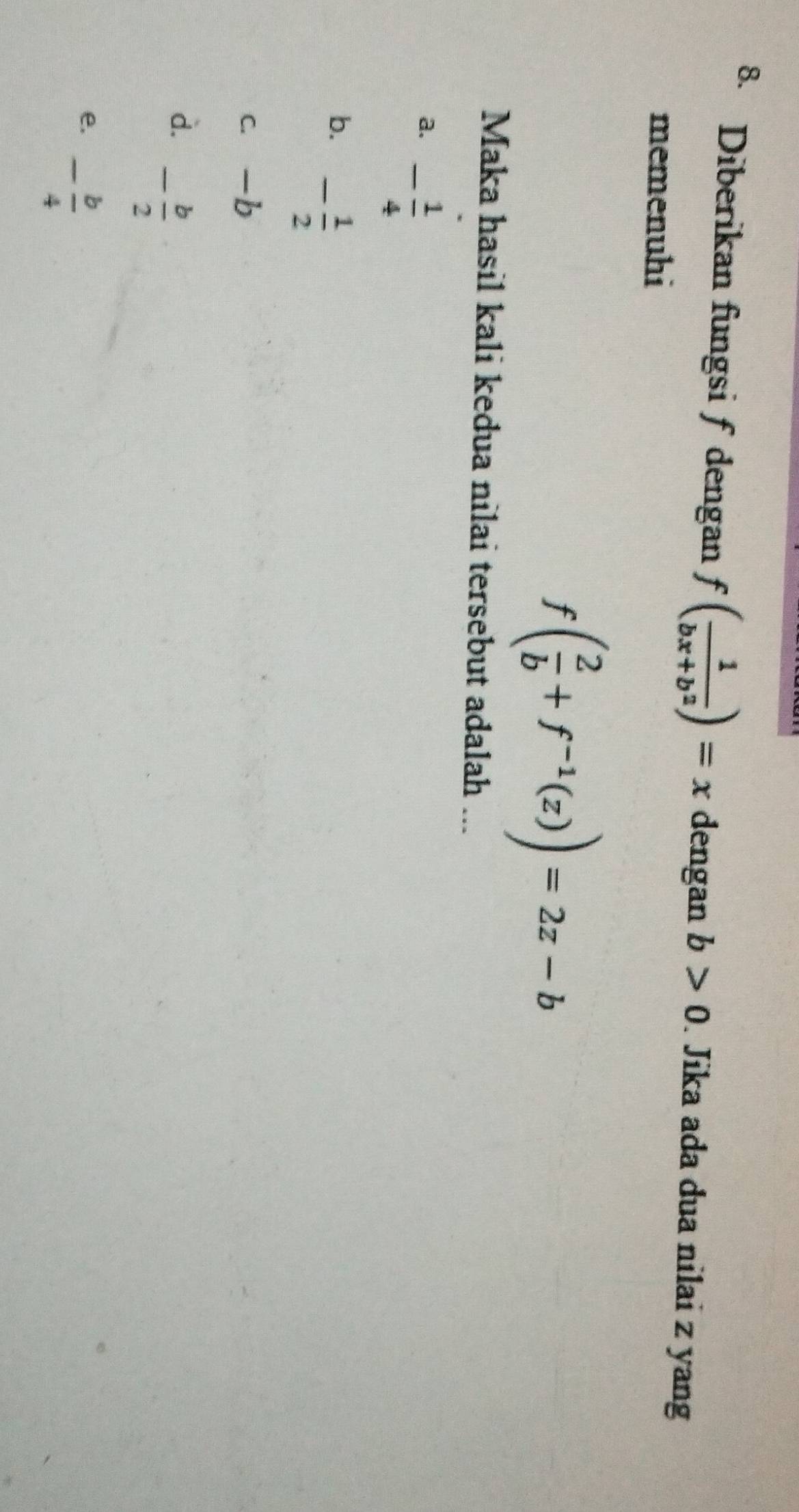 Diberikan fungsi f dengan f( 1/bx+b^2 )=x dengan b>0. Jika ada dua nilai z yang
memenuhi
f( 2/b +f^(-1)(z))=2z-b
Maka hasil kali kedua nilai tersebut adalah ...
a. - 1/4 
b. - 1/2 
c. -b
d. - b/2 
e. - b/4 