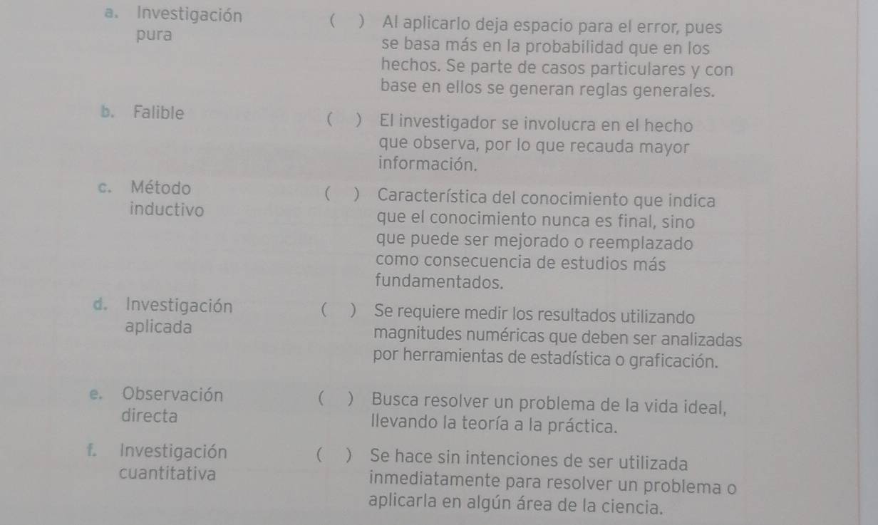 
a. Investigación  Al aplicarlo deja espacio para el error, pues
pura se basa más en la probabilidad que en los
hechos. Se parte de casos particulares y con
base en ellos se generan reglas generales.

b. Falible  El investigador se involucra en el hecho
que observa, por lo que recauda mayor
información.

c. Método ) Característica del conocimiento que indica
inductivo que el conocimiento nunca es final, sino
que puede ser mejorado o reemplazado
como consecuencia de estudios más
fundamentados.
d. Investigación ( ) Se requiere medir los resultados utilizando
aplicada magnitudes numéricas que deben ser analizadas
por herramientas de estadística o graficación.
(
e. Observación ) Busca resolver un problema de la vida ideal,
directa Ilevando la teoría a la práctica.
f. Investigación ( ) Se hace sin intenciones de ser utilizada
cuantitativa inmediatamente para resolver un problema o
aplicarla en algún área de la ciencia.