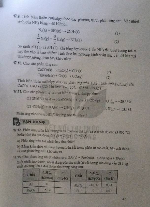 Tinh biển thiên enthalpy theo các phương trình phản ứng sau, biết nhiệt
sinh của NH3 bằng −46 kJ/mol.
N_2(g)+3H_2(g)to 2NH_3(g)
(1)
 1/2 N_2(g)+ 3/2 H_2(g)to NH_3(g) (2)
So sánh △ H(1) và △ H(2) Khi ổng hợp được 1 tần NH3 thi nhiệt lượng toả ra
hay thu vào là bao nhiêu? Tính theo hai phương trình phản ứng trên thì kết quả
thu được giống nhau hay khác nhau.
17.10. Cho các phần ứng sau:
CaCO_3(s)to CaO(s)+CO_2(g) (1)
C(graphite) +O_2(g)to CO_2(g) (2)
Tính biến thiên enthalpy của các phản ứng trên. (Biết nhiệt sinh (kJ/mol) của
CaCO_3,CaOV CO_2 lẫn lượt I2-1207,-635va-393.5
17.11. Cho các phản ứng sau và biển thiên enthalpy chuẩn
(1) 2NaHCO_3(s)to Na_2CO_3(s)+H_2O(l)+CO_2(g) △ _rH_(200)°=+20,33kJ
(2) 4NH_3(g)+3O_2(g)to 2N_2(g)+6H_2O(l) △ _1H_(298)^n=-1531kJ
Phản ứng nào toá nhiệt? Phần ứng nào thu nhiệt?
VAN DỤNG
17.12. Phân ứng giữa khi nitrogen và oxygen chỉ xây ra ở nhiệt đô cao(3000°C)
hoặc nhớ tia lửa điện N_3(g)+O_2(g)to 2NO(g)
a) Phản tng trên toả nhiệt hay thu nhiệt?
b) Bằng kiển thức về năng lượng liên kết trong phản tử các chất, hãy giải thích
vì sao phản ứng trên khó xày ra
17.13. Cho phản ứng nhiệt nhôm sau: 2Al(s)+Fe_2O_3(s)to Al_2O_3(s)+2Fe(s)
Biết nhiệt tao thành, nhiệt dung của các chất (nhiệt hượng cần cung cấp để 1 kg
chất đó tăng lên 1 đó) được cho trong bảng sau:
47