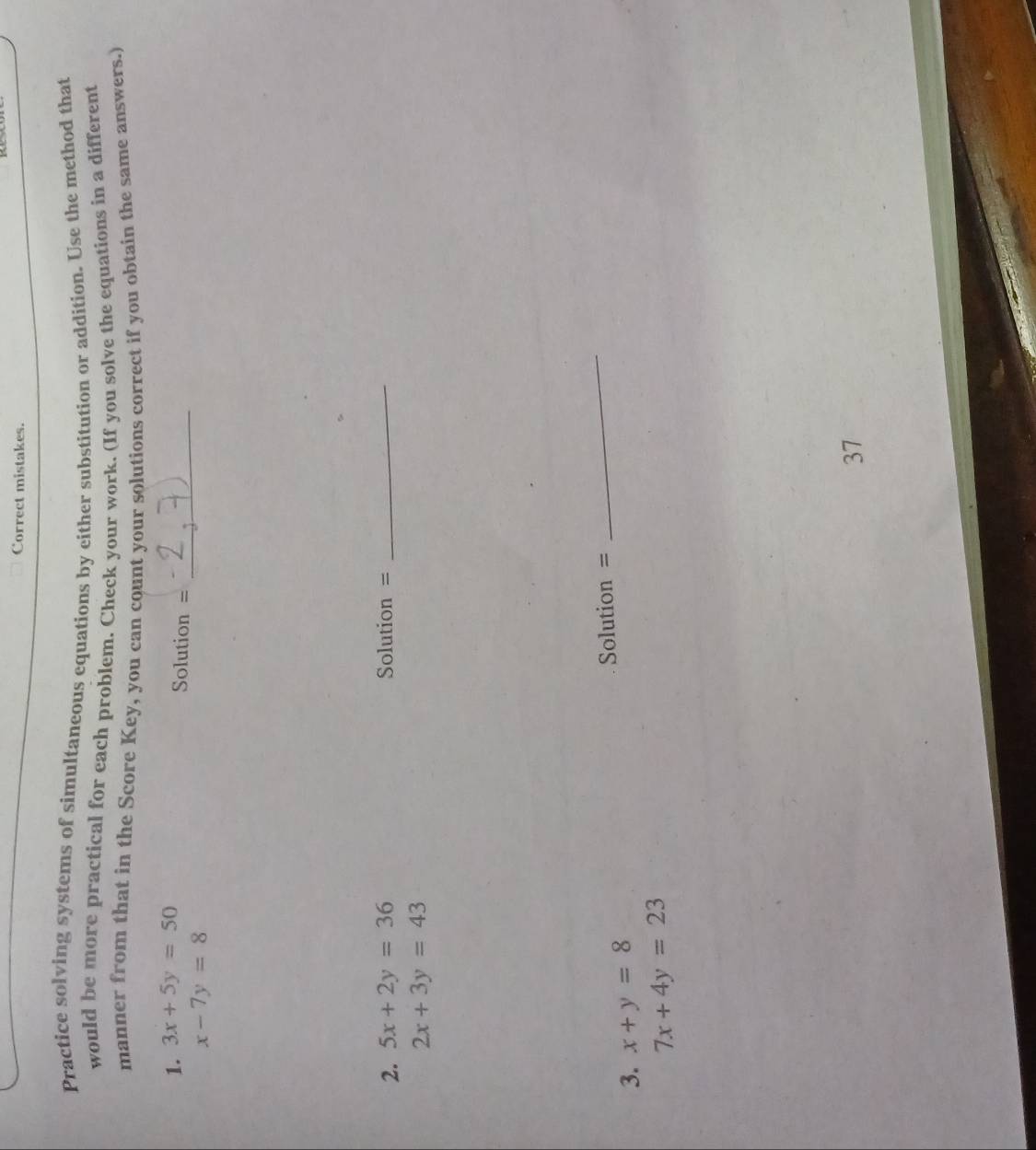 Correct mistakes. 
Practice solving systems of simultaneous equations by either substitution or addition. Use the method that 
would be more practical for each problem. Check your work. (If you solve the equations in a different 
manner from that in the Score Key, you can count your solutions correct if you obtain the same answers.) 
1. 3x+5y=50
Solution =_
x-7y=8
2. 5x+2y=36 Solution = 
_
2x+3y=43
3. x+y=8 Solution = 
_
7x+4y=23
37