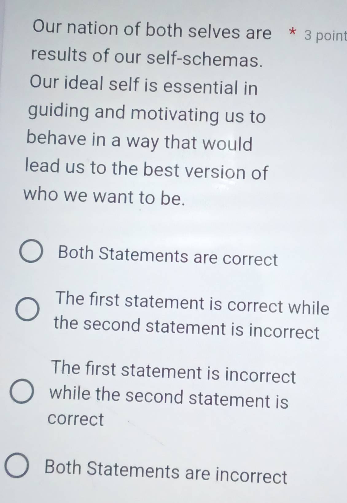 Our nation of both selves are * 3 point
results of our self-schemas.
Our ideal self is essential in
guiding and motivating us to
behave in a way that would
lead us to the best version of
who we want to be.
Both Statements are correct
The first statement is correct while
the second statement is incorrect
The first statement is incorrect
while the second statement is
correct
Both Statements are incorrect