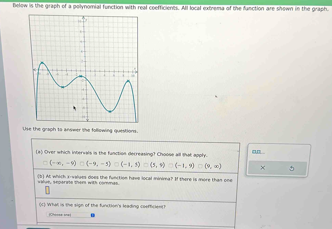 Below is the graph of a polynomial function with real coefficients. All local extrema of the function are shown in the graph.
Use the graph to answer the following questions.
(a) Over which intervals is the function decreasing? Choose all that apply.
□,□,...
(-∈fty ,-9) (-9,-5) (-1,5) (5,9) (-1,9) (9,∈fty ) ×
(b) At which x -values does the function have local minima? If there is more than one
value, separate them with commas.
(c) What is the sign of the function's leading coefficient?
(Choose one)