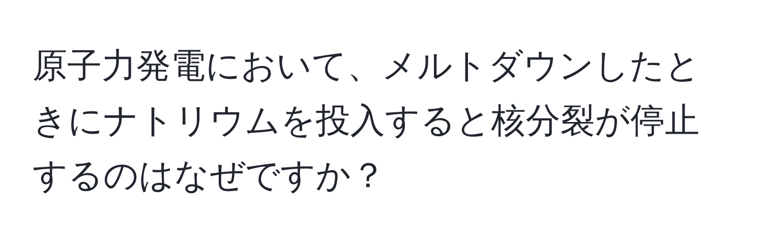 原子力発電において、メルトダウンしたときにナトリウムを投入すると核分裂が停止するのはなぜですか？