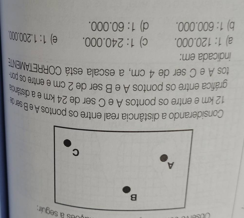 Obse
yo es a seguir:
Considerando a distância real entre os pontos A e B ser de
12 km e entre os pontos A e C ser de 24 km e a distância
gráfica entre os pontos A e B ser de 2 cm e entre os pon-
tos A e C ser de 4 cm, a escala está CORRETAMENTE
indicada em:
a) 1:120.000. C) 1:240.000. e) 1:1.200.000.
b) 1:600.000. d) 1:60.000.