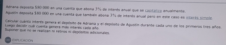 Adriana deposita $80 000 en una cuenta que abona 3% de interés anual que se capitaliza anualmente. 
Agustin deposita $80 000 en una cuenta que también abona 3% de interés anual pero en este caso es interés simple 
Calcular cuanto interés genera el depósito de Adriana y el depósito de Agustin durante cada uno de los primeros tres años. 
Luego decidir cual cuenta genera más interés cada año. 
Suponer que no se realizan ni retiros ni depósitos adicionales. 
eXplicacióN