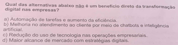 Qual das alternativas abaixo não é um benefício direto da transformação
digital nas empresas?
a) Automação de tarefas e aumento da eficiência.
b) Melhoria no atendimento ao cliente por meio de chatbots e inteligência
artificial.
c) Redução do uso de tecnologia nas operações empresariais.
d) Maior alcance de mercado com estratégias digitais.