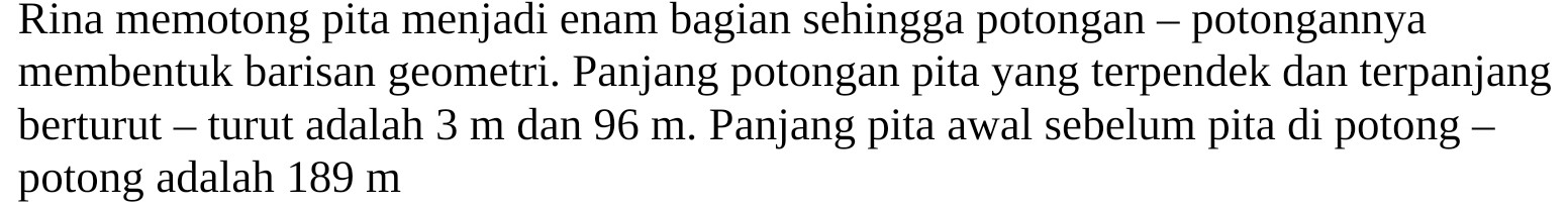 Rina memotong pita menjadi enam bagian sehingga potongan - potongannya 
membentuk barisan geometri. Panjang potongan pita yang terpendek dan terpanjang 
berturut - turut adalah 3 m dan 96 m. Panjang pita awal sebelum pita di potong - 
potong adalah 189 m