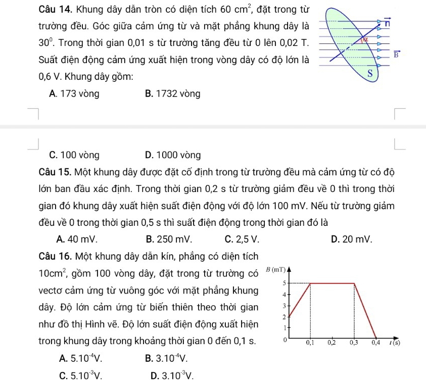 Khung dây dẫn tròn có diện tích 60cm^2 , đặt trong từ
trường đều. Góc giữa cảm ứng từ và mặt phẳng khung dây là
30°. Trong thời gian 0,01 s từ trường tăng đều từ 0 lên 0,02 T.
Suất điện động cảm ứng xuất hiện trong vòng dây có độ lớn là
0,6 V. Khung dây gồm:
A. 173 vòng B. 1732 vòng
C. 100 vòng D. 1000 vòng
Câu 15. Một khung dây được đặt cố định trong từ trường đều mà cảm ứng từ có độ
lớn ban đầu xác định. Trong thời gian 0,2 s từ trường giảm đều về 0 thì trong thời
gian đó khung dây xuất hiện suất điện động với độ lớn 100 mV. Nếu từ trường giảm
đều về 0 trong thời gian 0,5 s thì suất điện động trong thời gian đó là
A. 40 mV. B. 250 mV. C. 2,5 V. D. 20 mV.
Câu 16. Một khung dây dẫn kín, phẳng có diện tích
10cm^2 7, gồm 100 vòng dây, đặt trong từ trường có
vectơ cảm ứng từ vuông góc với mặt phẳng khung
dây. Độ lớn cảm ứng từ biến thiên theo thời gian
như đồ thị Hình vẽ. Độ lớn suất điện động xuất hiện
trong khung dây trong khoảng thời gian 0 đến 0,1 s.
A. 5.10^(-4)V. B. 3.10^(-4)V.
C. 5.10^(-3)V. D. 3.10^(-3)V.